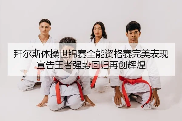 拜尔斯体操世锦赛全能资格赛完美表现宣告王者强势回归再创辉煌